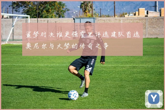 鲨梦对决谁更强霍里评选建队首选奥尼尔与大梦的传奇之争
