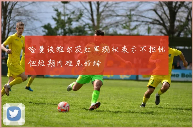 哈曼谈维尔茨红军现状表示不担忧但短期内难见好转