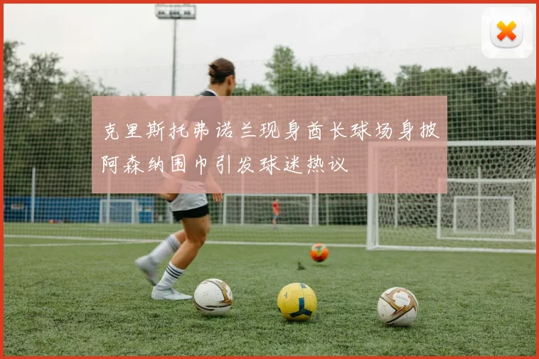 克里斯托弗诺兰现身酋长球场身披阿森纳围巾引发球迷热议
