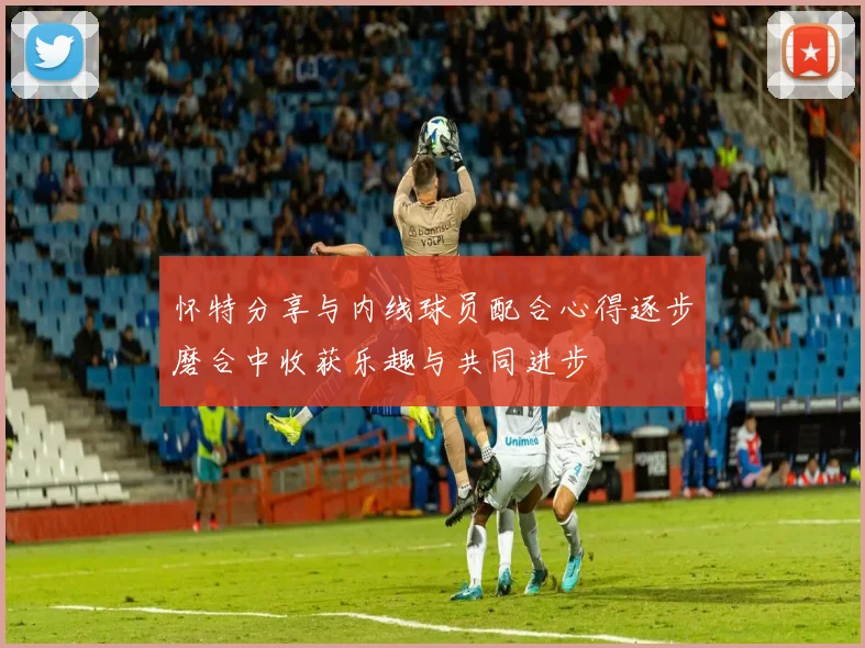 怀特分享与内线球员配合心得逐步磨合中收获乐趣与共同进步