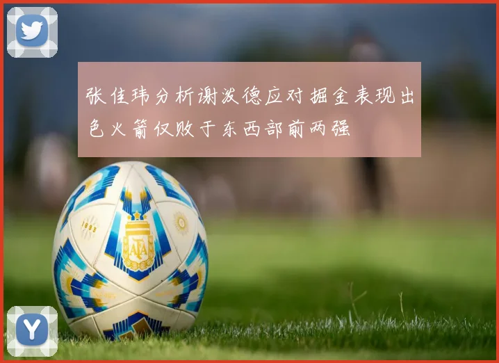 张佳玮分析谢泼德应对掘金表现出色火箭仅败于东西部前两强