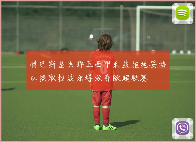 特巴斯坚决捍卫西甲利益拒绝妥协以换取拉波尔塔放弃欧超联赛