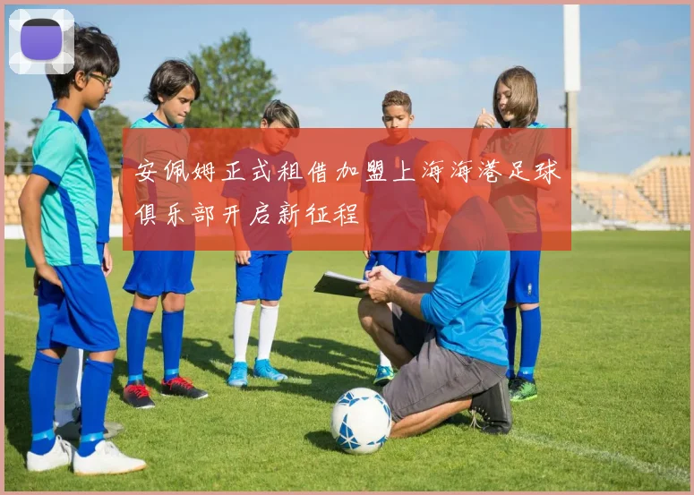 安佩姆正式租借加盟上海海港足球俱乐部开启新征程