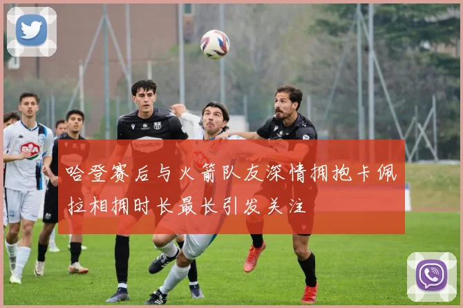 哈登赛后与火箭队友深情拥抱卡佩拉相拥时长最长引发关注