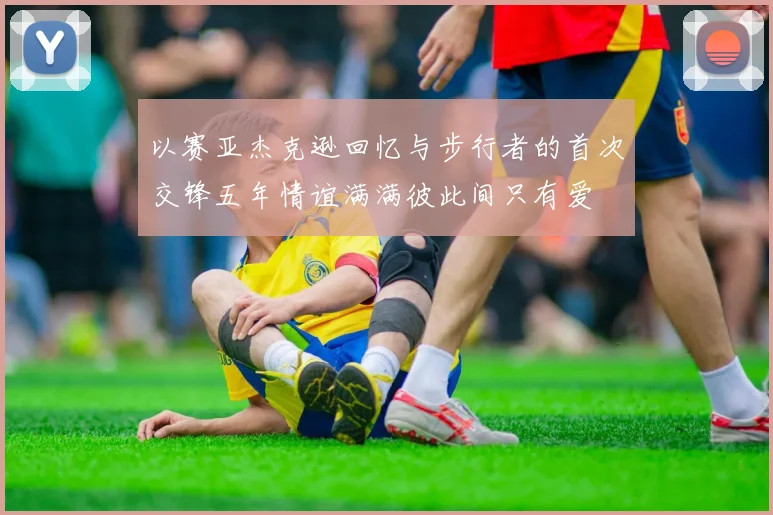 以赛亚杰克逊回忆与步行者的首次交锋五年情谊满满彼此间只有爱