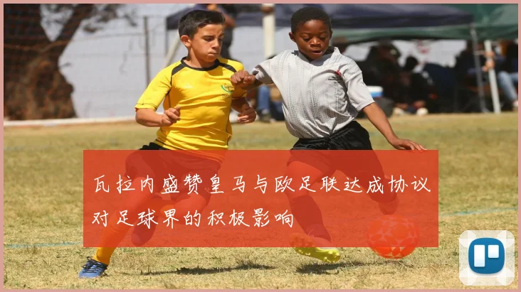 瓦拉内盛赞皇马与欧足联达成协议对足球界的积极影响