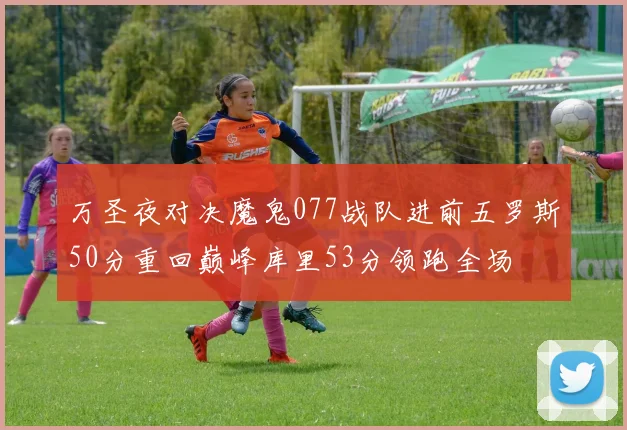 万圣夜对决魔鬼077战队进前五罗斯50分重回巅峰库里53分领跑全场