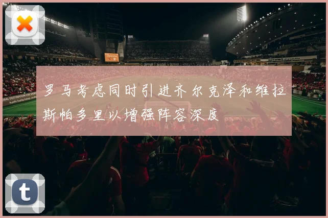 罗马考虑同时引进齐尔克泽和维拉斯帕多里以增强阵容深度