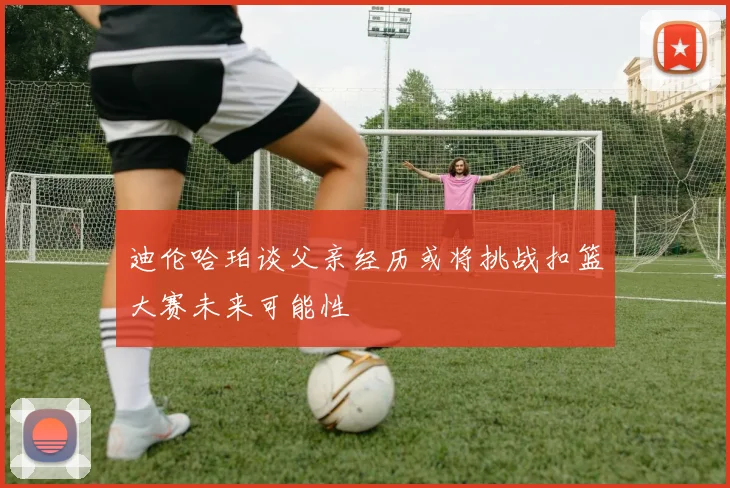 迪伦哈珀谈父亲经历或将挑战扣篮大赛未来可能性
