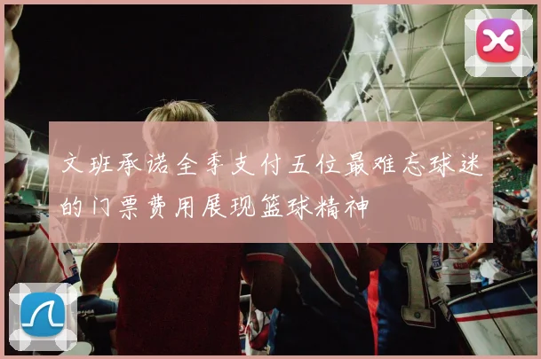 文班承诺全季支付五位最难忘球迷的门票费用展现篮球精神