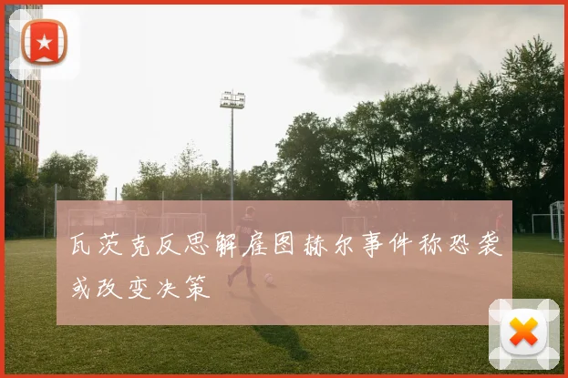 瓦茨克反思解雇图赫尔事件称恐袭或改变决策