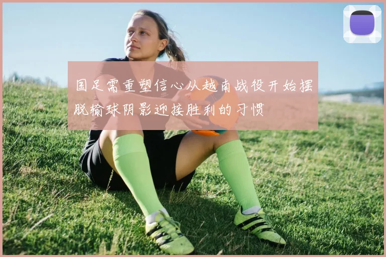 国足需重塑信心从越南战役开始摆脱输球阴影迎接胜利的习惯