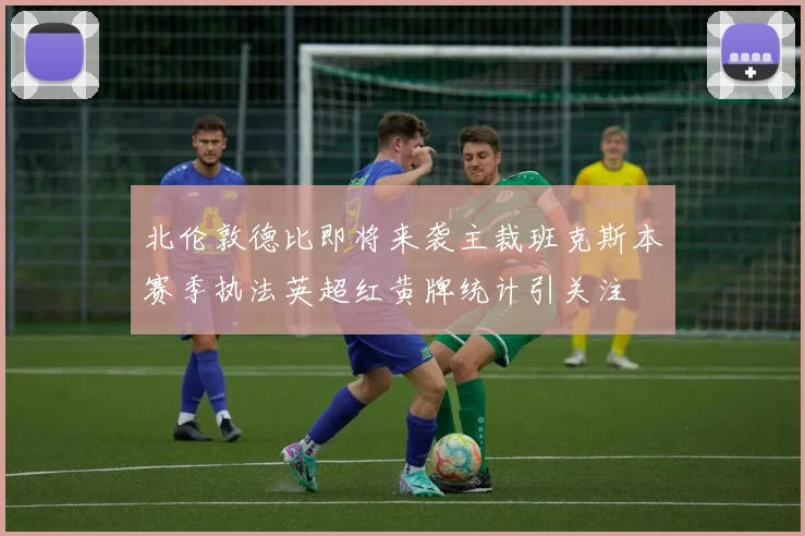 北伦敦德比即将来袭主裁班克斯本赛季执法英超红黄牌统计引关注