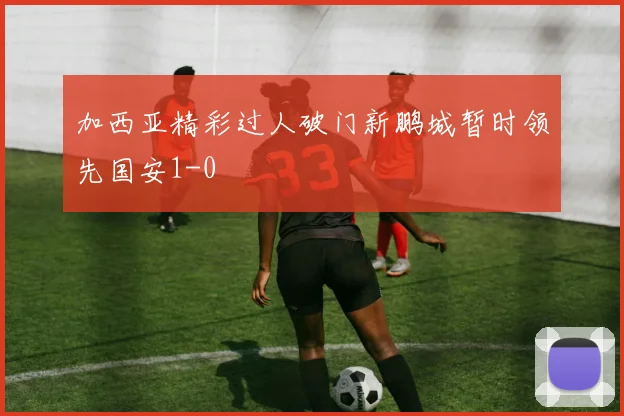 加西亚精彩过人破门新鹏城暂时领先国安1-0