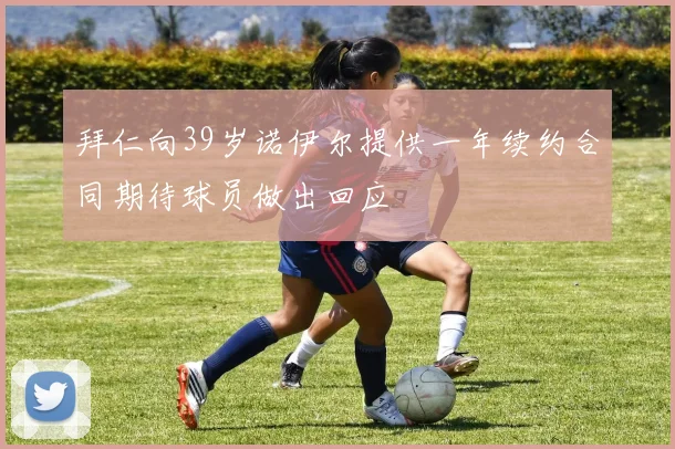 拜仁向39岁诺伊尔提供一年续约合同期待球员做出回应