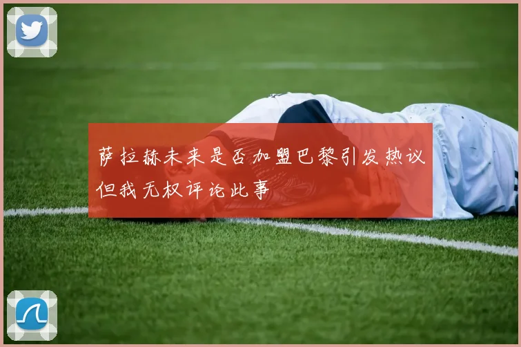 萨拉赫未来是否加盟巴黎引发热议但我无权评论此事