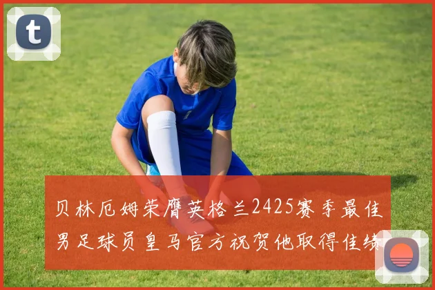 贝林厄姆荣膺英格兰2425赛季最佳男足球员皇马官方祝贺他取得佳绩