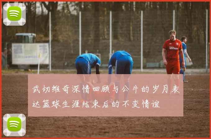 武切维奇深情回顾与公牛的岁月表达篮球生涯结束后的不变情谊