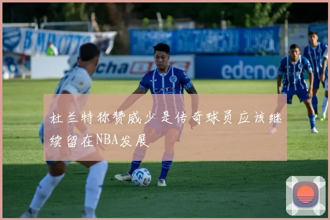 杜兰特称赞威少是传奇球员应该继续留在NBA发展