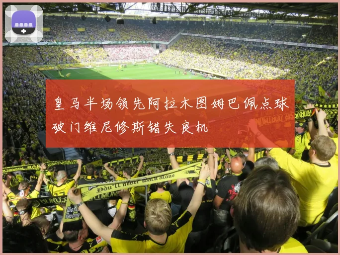 皇马半场领先阿拉木图姆巴佩点球破门维尼修斯错失良机