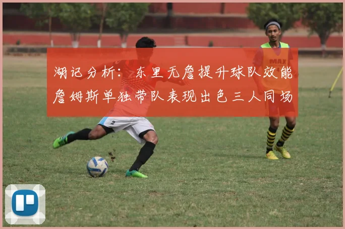 湖记分析：东里无詹提升球队效能詹姆斯单独带队表现出色三人同场反而下滑
