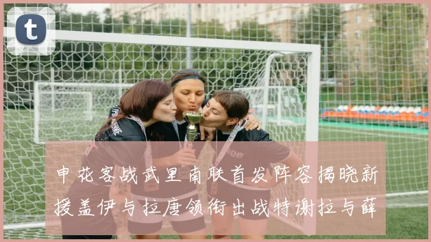 申花客战武里南联首发阵容揭晓新援盖伊与拉唐领衔出战特谢拉与薛庆浩同场竞技