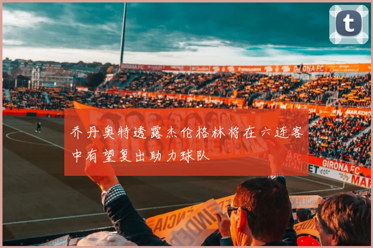 乔丹奥特透露杰伦格林将在六连客中有望复出助力球队