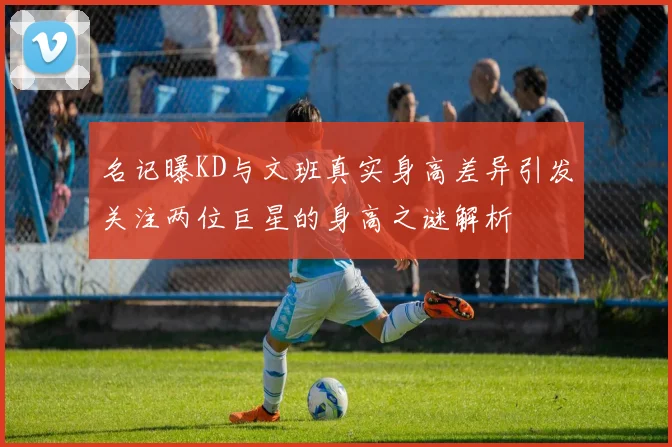 名记曝KD与文班真实身高差异引发关注两位巨星的身高之谜解析