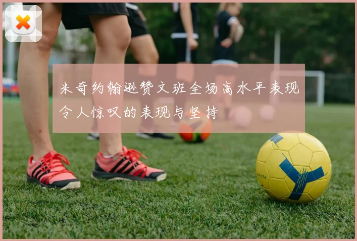 米奇约翰逊赞文班全场高水平表现令人惊叹的表现与坚持