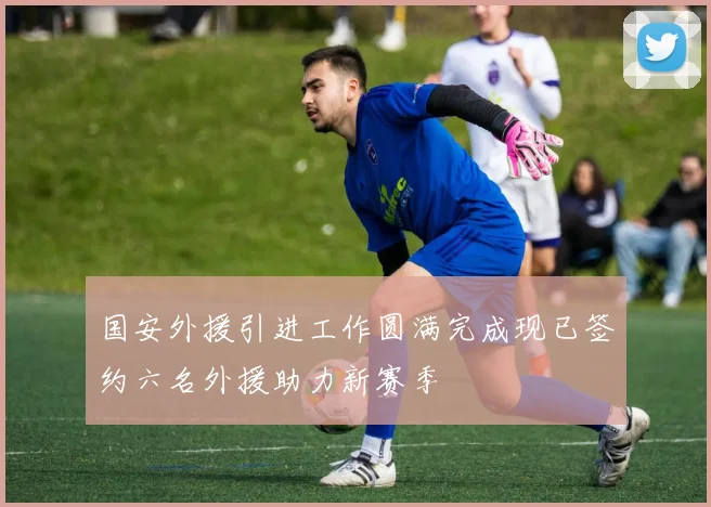 国安外援引进工作圆满完成现已签约六名外援助力新赛季