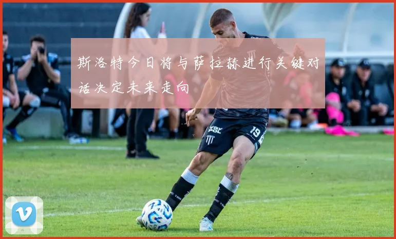 斯洛特今日将与萨拉赫进行关键对话决定未来走向