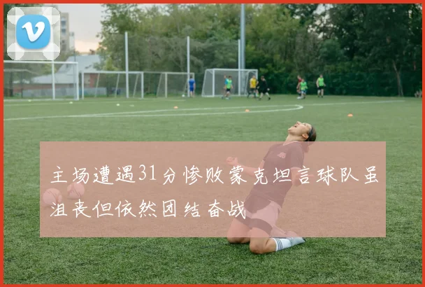 主场遭遇31分惨败蒙克坦言球队虽沮丧但依然团结奋战