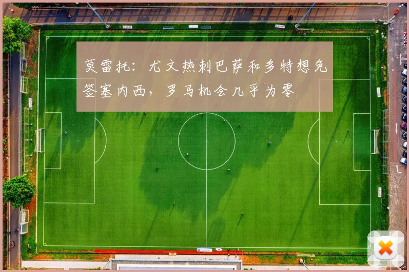 莫雷托：尤文热刺巴萨和多特想免签塞内西，罗马机会几乎为零