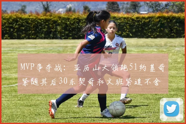 MVP争夺战：亚历山大领跑51约基奇紧随其后30东契奇和文班紧追不舍
