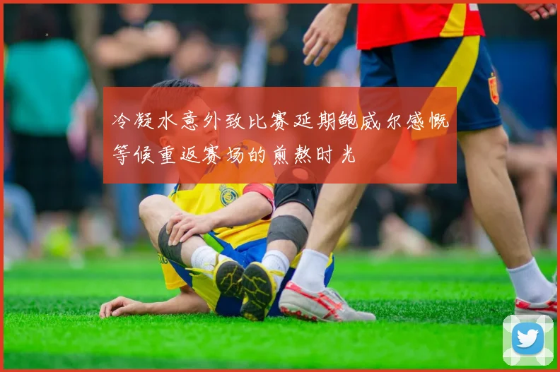 冷凝水意外致比赛延期鲍威尔感慨等候重返赛场的煎熬时光