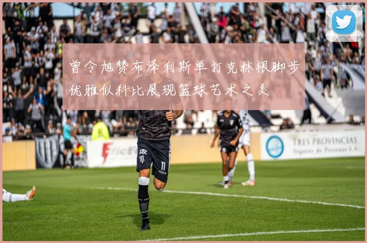 曾令旭赞布泽利斯单打克林根脚步优雅似科比展现篮球艺术之美