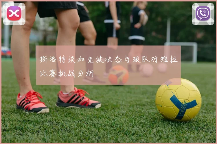 斯洛特谈加克波状态与狼队对维拉比赛挑战分析