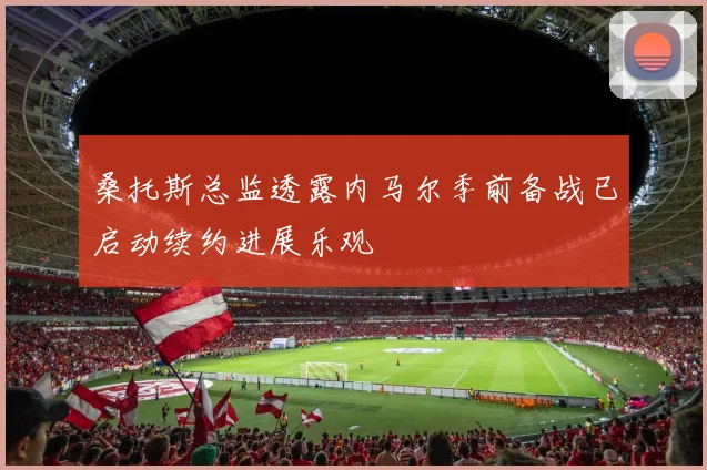 桑托斯总监透露内马尔季前备战已启动续约进展乐观