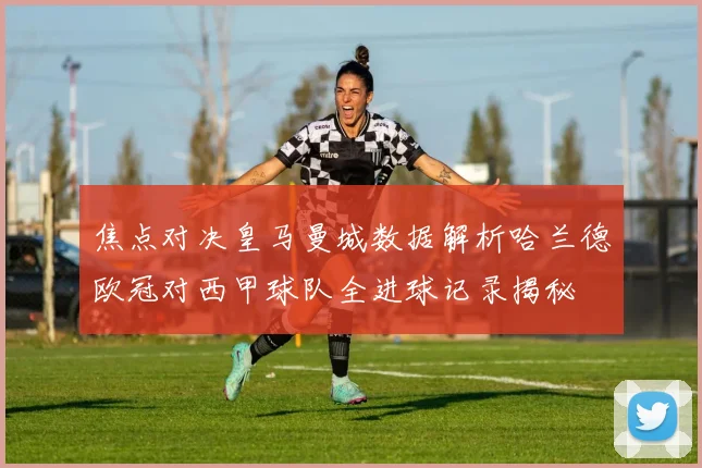 焦点对决皇马曼城数据解析哈兰德欧冠对西甲球队全进球记录揭秘