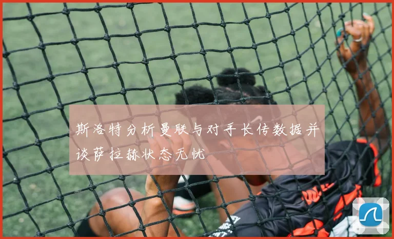 斯洛特分析曼联与对手长传数据并谈萨拉赫状态无忧