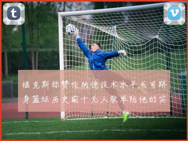 福克斯称赞伦纳德技术水平或可跻身篮坛历史前十无人敢单防他的实力