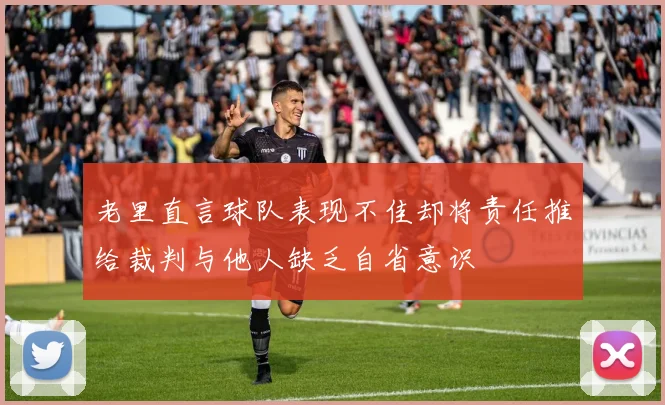老里直言球队表现不佳却将责任推给裁判与他人缺乏自省意识