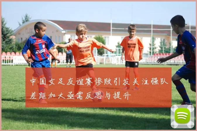 中国女足友谊赛惨败引发关注强队差距加大亟需反思与提升