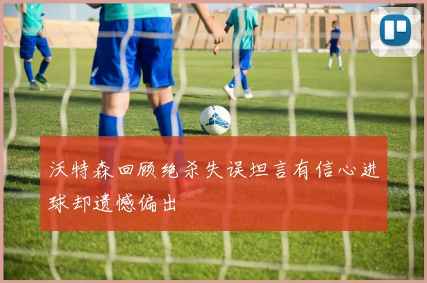 沃特森回顾绝杀失误坦言有信心进球却遗憾偏出